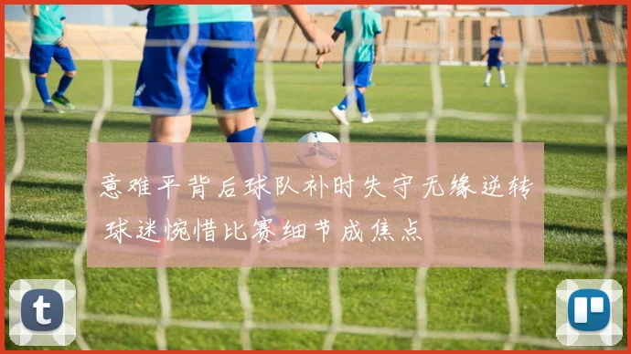 意难平背后球队补时失守无缘逆转 球迷惋惜比赛细节成焦点