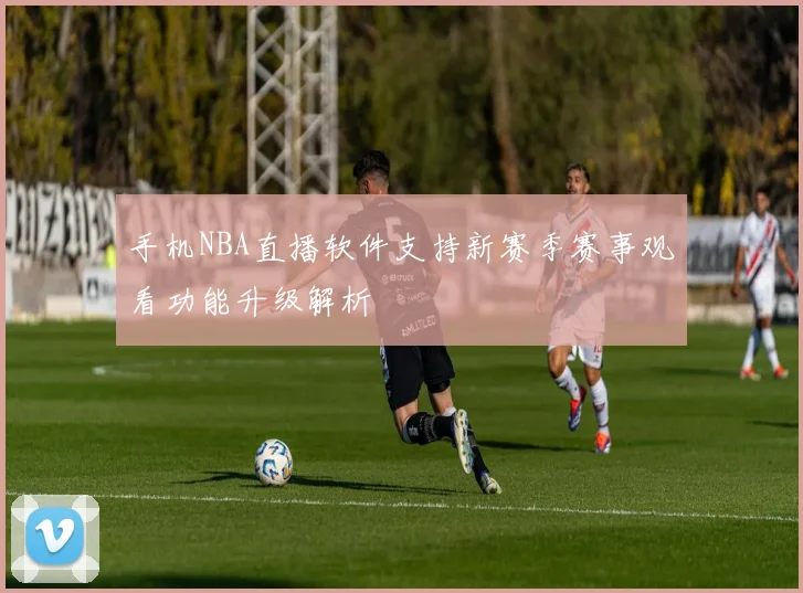 手机NBA直播软件支持新赛季赛事观看功能升级解析